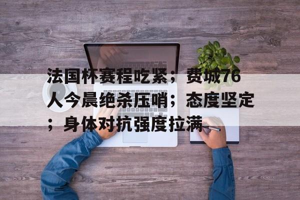 安卓下载-法国杯赛程吃紧；费城76人今晨绝杀压哨；态度坚定；身体对抗强度拉满